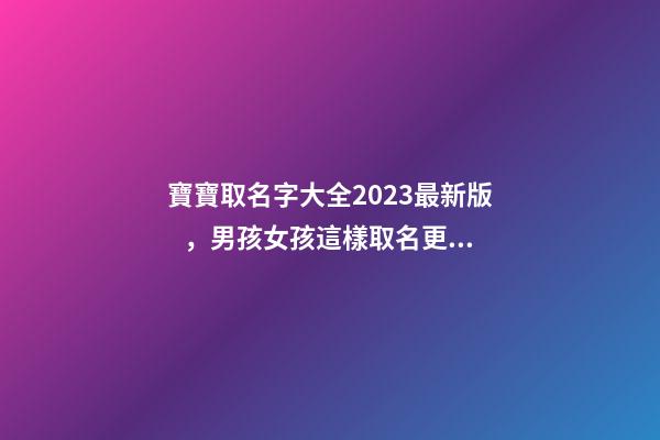 寶寶取名字大全2023最新版，男孩女孩這樣取名更好聽（寶寶取名字大全2023最新版,男孩女孩這樣取名更好聽嗎）